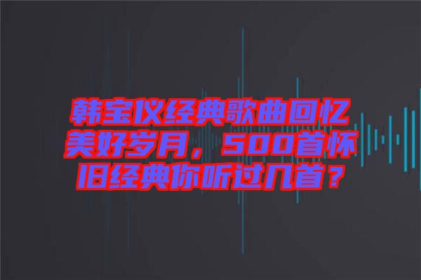 韓寶儀經(jīng)典歌曲回憶美好歲月，500首懷舊經(jīng)典你聽過幾首？