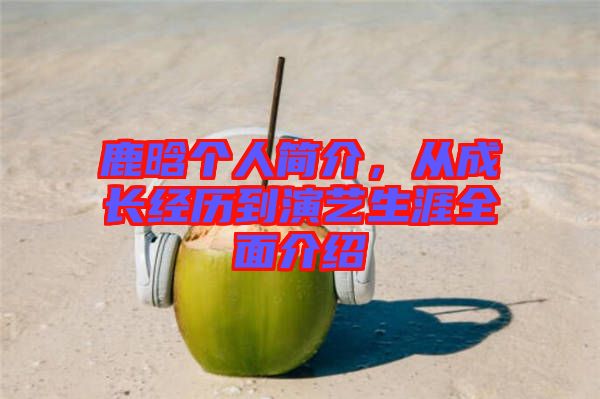 鹿晗個人簡介，從成長經(jīng)歷到演藝生涯全面介紹