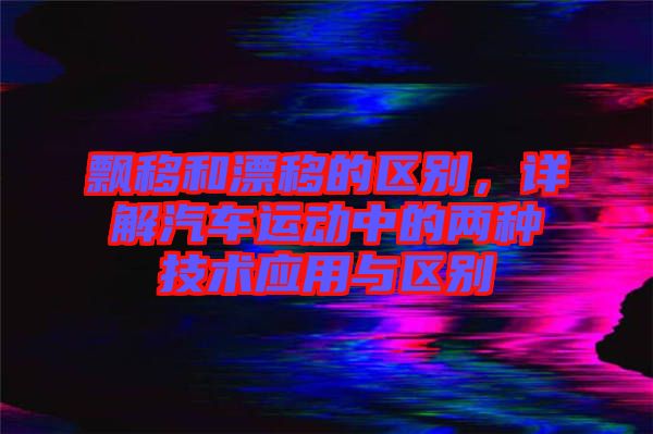 飄移和漂移的區(qū)別，詳解汽車運(yùn)動(dòng)中的兩種技術(shù)應(yīng)用與區(qū)別