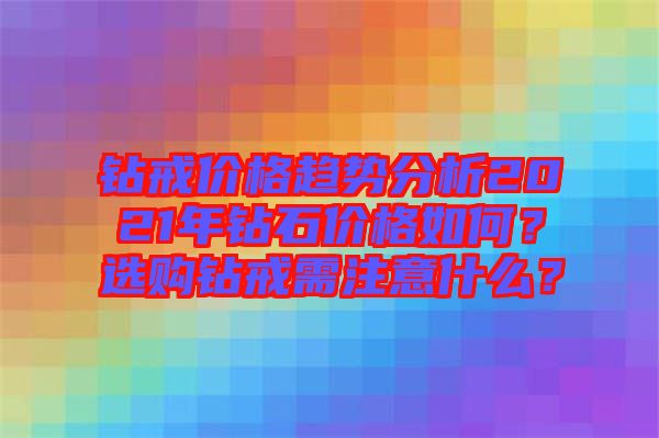 鉆戒價(jià)格趨勢分析2021年鉆石價(jià)格如何？選購鉆戒需注意什么？