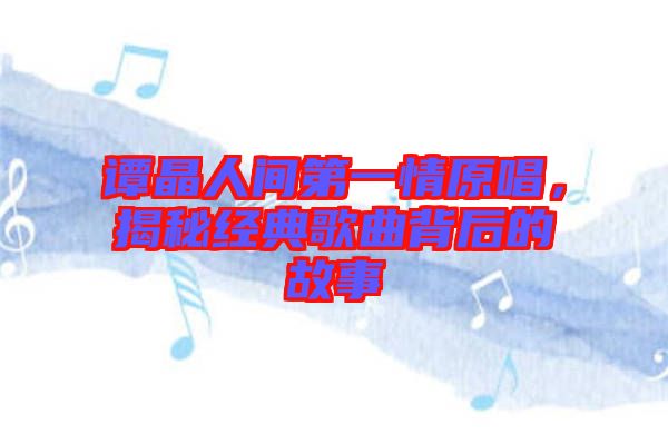譚晶人間第一情原唱，揭秘經(jīng)典歌曲背后的故事