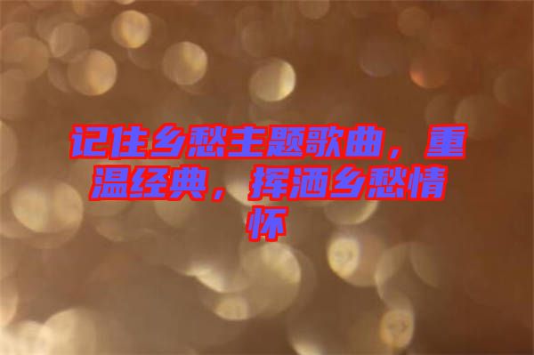 記住鄉(xiāng)愁主題歌曲，重溫經(jīng)典，揮灑鄉(xiāng)愁情懷