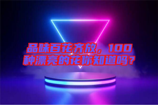 品味百花齊放，100種漂亮的花你知道嗎？