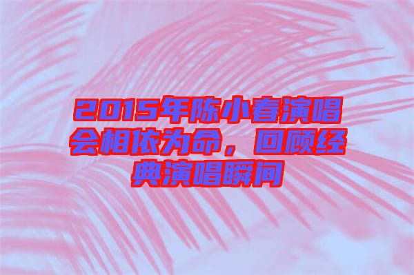 2015年陳小春演唱會(huì)相依為命，回顧經(jīng)典演唱瞬間