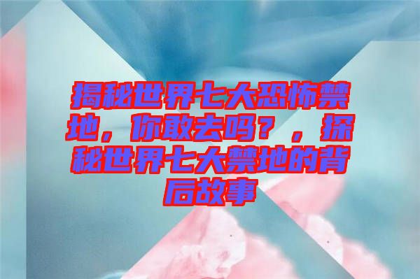 揭秘世界七大恐怖禁地，你敢去嗎？，探秘世界七大禁地的背后故事