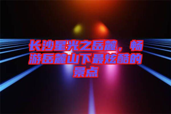 長(zhǎng)沙星光之岳麓，暢游岳麓山下最炫酷的景點(diǎn)