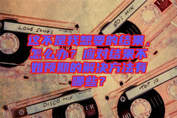 這不是我想要的結(jié)果，怎么辦？應(yīng)對(duì)結(jié)果不如預(yù)期的解決方法有哪些？