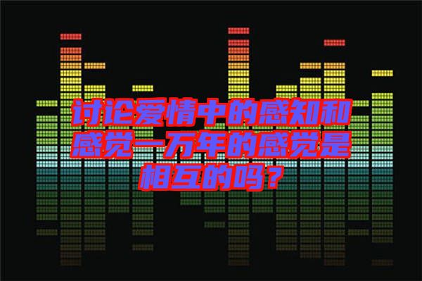 討論愛(ài)情中的感知和感覺(jué)一萬(wàn)年的感覺(jué)是相互的嗎？
