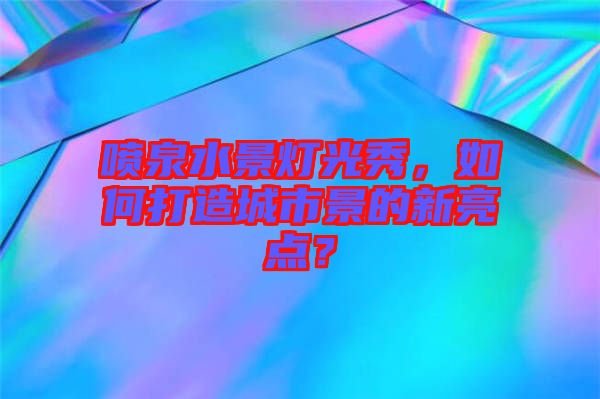 噴泉水景燈光秀，如何打造城市景的新亮點？