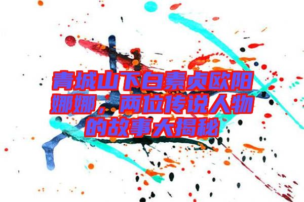 青城山下白素貞歐陽娜娜，兩位傳說人物的故事大揭秘