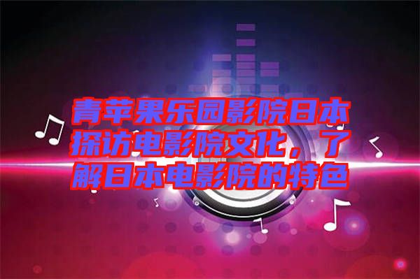 青蘋果樂園影院日本探訪電影院文化，了解日本電影院的特色