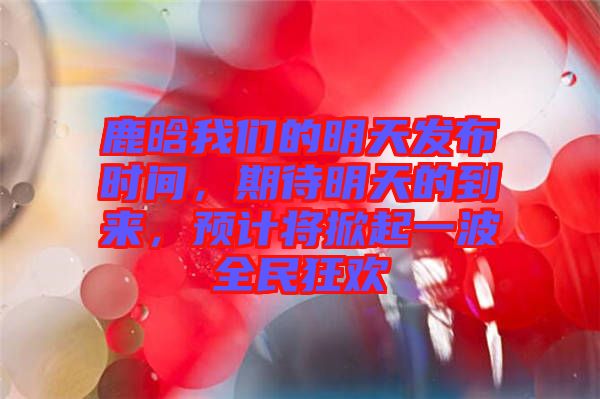 鹿晗我們的明天發(fā)布時(shí)間，期待明天的到來(lái)，預(yù)計(jì)將掀起一波全民狂歡