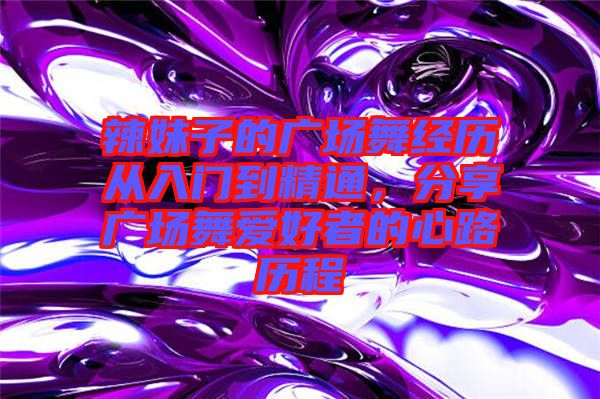 辣妹子的廣場舞經(jīng)歷從入門到精通，分享廣場舞愛好者的心路歷程