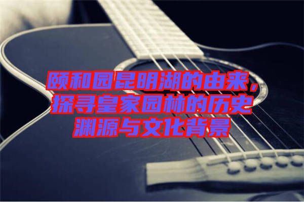 頤和園昆明湖的由來(lái)，探尋皇家園林的歷史淵源與文化背景