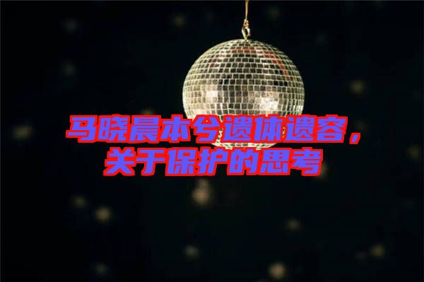 馬曉晨本兮遺體遺容，關(guān)于保護的思考