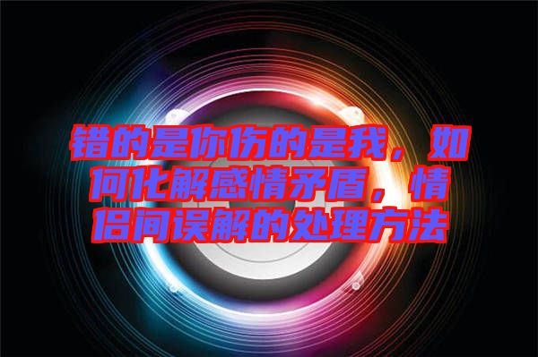 錯(cuò)的是你傷的是我，如何化解感情矛盾，情侶間誤解的處理方法