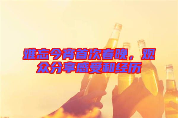 難忘今宵首次春晚，觀眾分享感受和經(jīng)歷