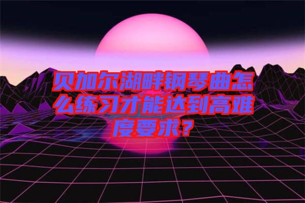 貝加爾湖畔鋼琴曲怎么練習(xí)才能達(dá)到高難度要求？