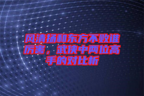 風(fēng)清揚(yáng)和東方不敗誰厲害，武俠中兩位高手的對(duì)比析