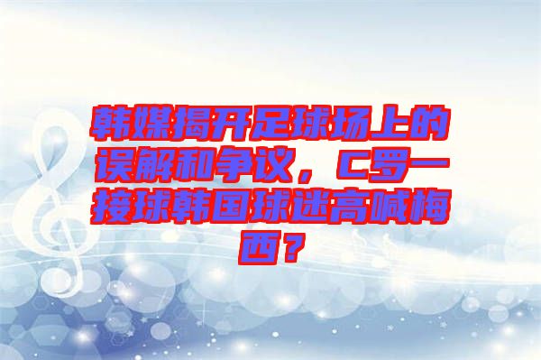 韓媒揭開足球場上的誤解和爭議，C羅一接球韓國球迷高喊梅西？