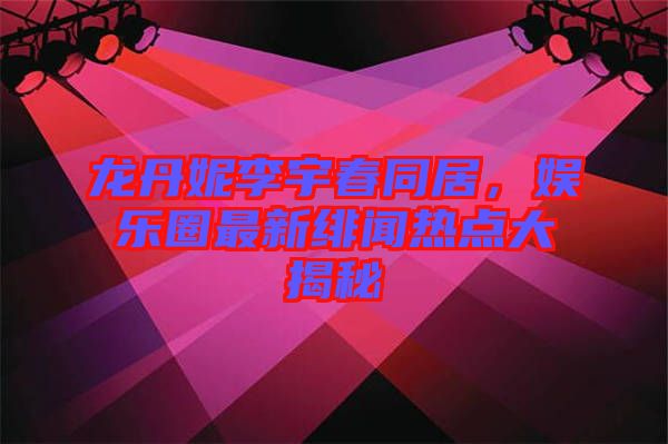 龍丹妮李宇春同居，娛樂圈最新緋聞熱點大揭秘
