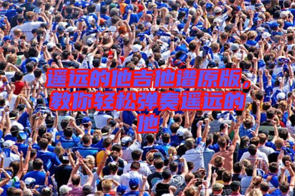 遙遠(yuǎn)的他吉他譜原版，教你輕松彈奏遙遠(yuǎn)的他