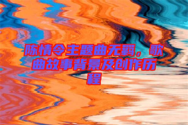 陳情令主題曲無羈，歌曲故事背景及創(chuàng)作歷程