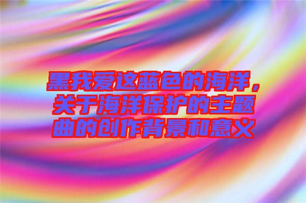 黑我愛這藍(lán)色的海洋，關(guān)于海洋保護(hù)的主題曲的創(chuàng)作背景和意義