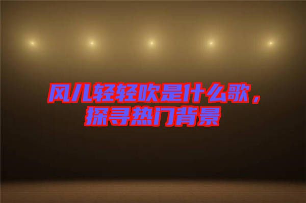 風(fēng)兒輕輕吹是什么歌，探尋熱門背景