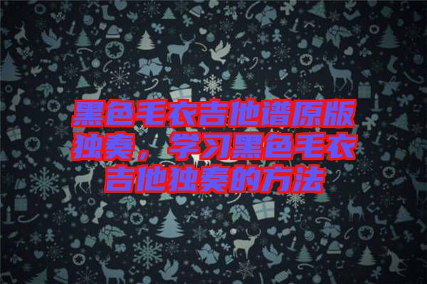 黑色毛衣吉他譜原版獨奏，學(xué)習(xí)黑色毛衣吉他獨奏的方法