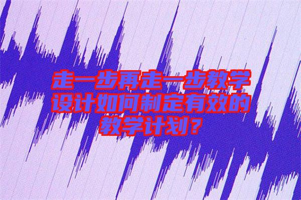 走一步再走一步教學(xué)設(shè)計如何制定有效的教學(xué)計劃？