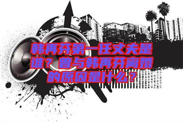 韓再芬第一任丈夫是誰？曾與韓再芬離婚的原因是什么？