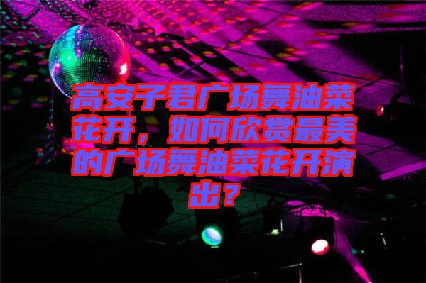 高安子君廣場舞油菜花開，如何欣賞最美的廣場舞油菜花開演出？