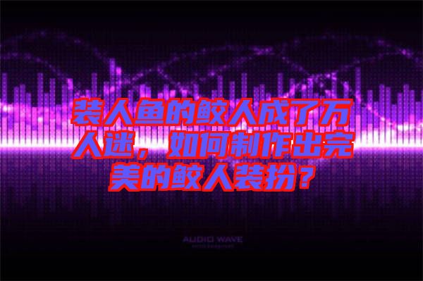 裝人魚的鮫人成了萬(wàn)人迷，如何制作出完美的鮫人裝扮？