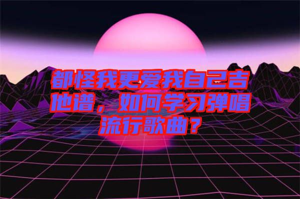 都怪我更愛我自己吉他譜，如何學(xué)習(xí)彈唱流行歌曲？