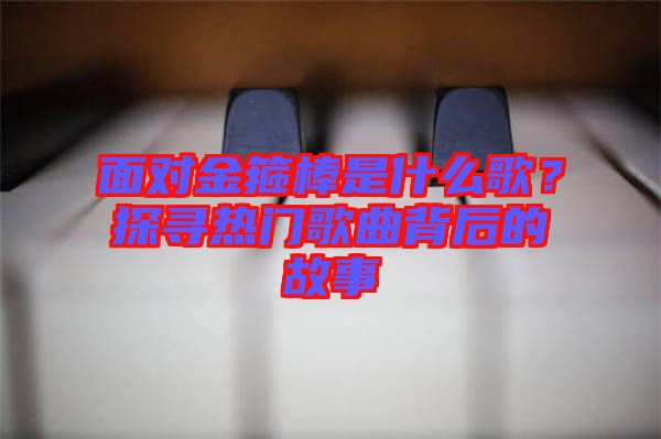 面對(duì)金箍棒是什么歌？探尋熱門(mén)歌曲背后的故事
