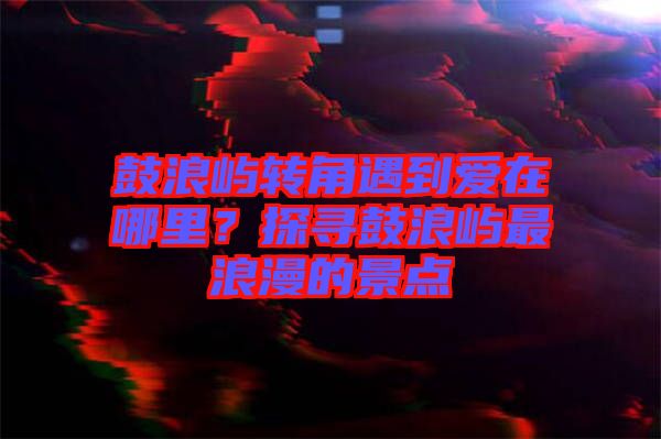 鼓浪嶼轉(zhuǎn)角遇到愛(ài)在哪里？探尋鼓浪嶼最浪漫的景點(diǎn)