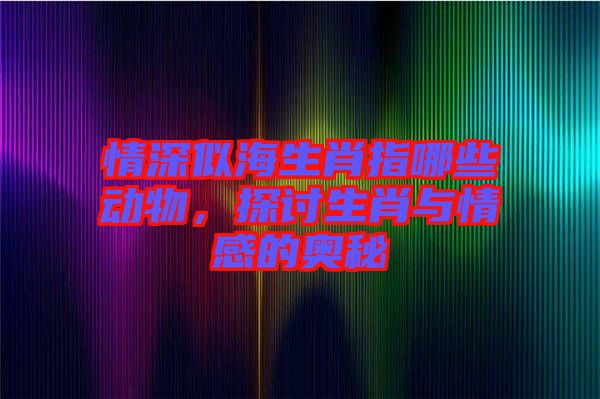 情深似海生肖指哪些動物，探討生肖與情感的奧秘