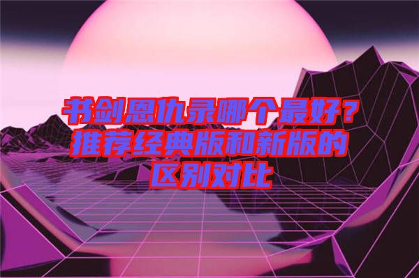 書(shū)劍恩仇錄哪個(gè)最好？推薦經(jīng)典版和新版的區(qū)別對(duì)比