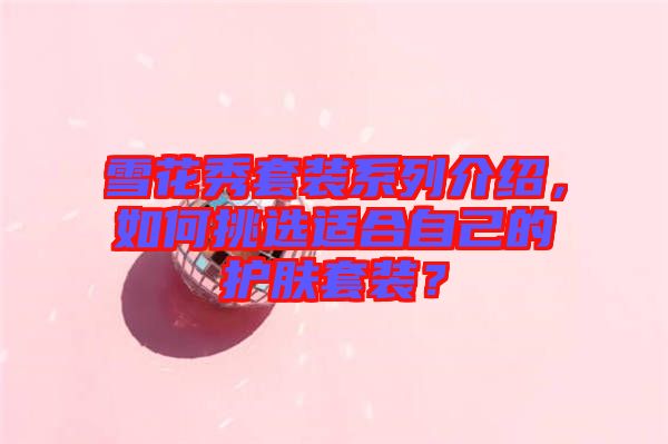 雪花秀套裝系列介紹，如何挑選適合自己的護(hù)膚套裝？
