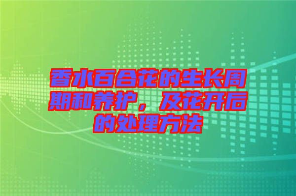 香水百合花的生長周期和養(yǎng)護(hù)，及花開后的處理方法