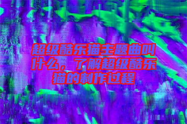 超級(jí)酷樂貓主題曲叫什么，了解超級(jí)酷樂貓的制作過程