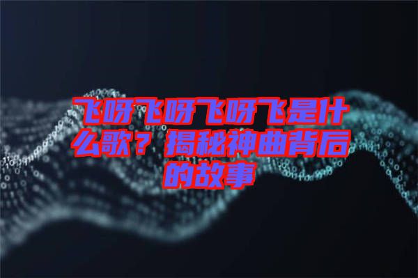 飛呀飛呀飛呀飛是什么歌？揭秘神曲背后的故事