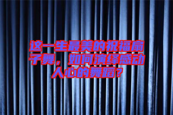 這一生最美的祝福扇子舞，如何演繹感動(dòng)人心的舞蹈？