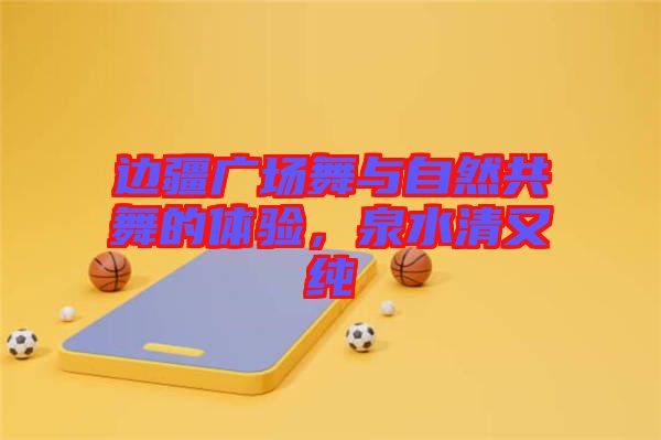 邊疆廣場舞與自然共舞的體驗，泉水清又純