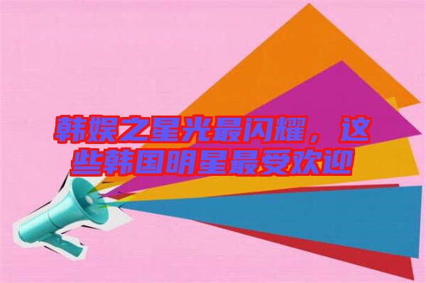 韓娛之星光最閃耀，這些韓國(guó)明星最受歡迎