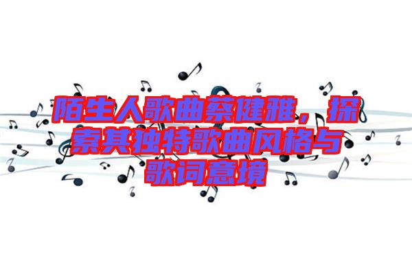 陌生人歌曲蔡健雅，探索其獨(dú)特歌曲風(fēng)格與歌詞意境