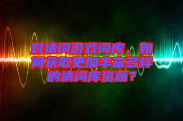 對猜詞游戲詞庫，如何獲取更加豐富多樣的猜詞庫資源？