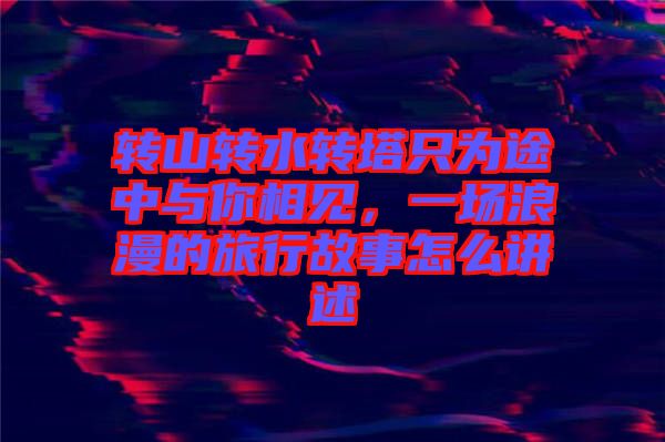 轉(zhuǎn)山轉(zhuǎn)水轉(zhuǎn)塔只為途中與你相見(jiàn)，一場(chǎng)浪漫的旅行故事怎么講述