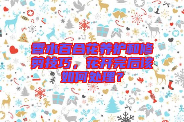 香水百合花養(yǎng)護(hù)和修剪技巧，花開(kāi)完后該如何處理？